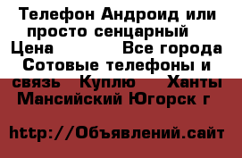 Телефон Андроид или просто сенцарный  › Цена ­ 1 000 - Все города Сотовые телефоны и связь » Куплю   . Ханты-Мансийский,Югорск г.